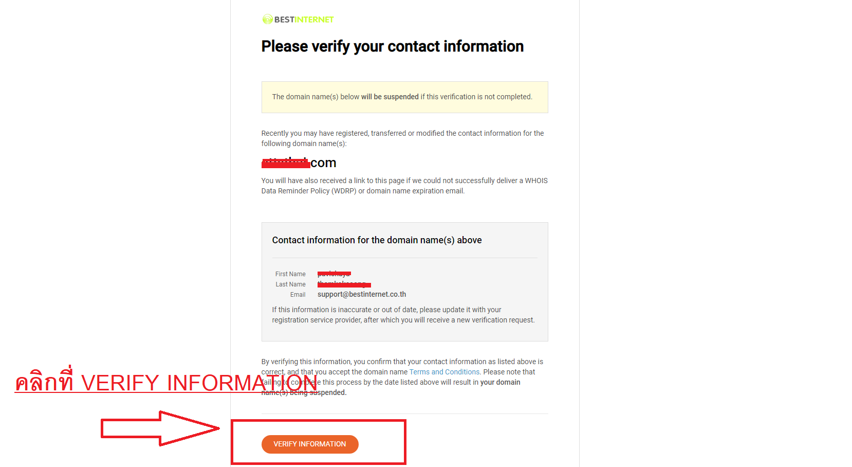 วิธีกดยืนยันความเป็นเจ้าของโดเมน มีขั้นตอนดังต่อไปนี้
1. ตรวจสอบสถานะโดเมน, (Whois Status) ,ได้ที่ : ,https://bestinternet.co.th/whois.php ,
2. ,ตรวจสอบสถานะของ ,ได้จากหัวข้อที่ชื่อว่า, Domain Status, : หากสถานะของโดเมนถูกล็อกจะแสดงเป็น : ,CLIENT HOLD,
3. หลังจากที่ระบบ ดำเนินการกดส่งอีเมลสำหรับการยืนยันโดเมนให้ลูกค้าแล้ว ลูกค้าจะได้รับอีเมลหัวข้อ (subject) ดังต่อไปนี้
หัวข้ออีเมล :  VERIFICATION REQUIRED - Please verify your domain name(s) as soon as possible
4. เมื่อคลิกลิงค์เข้ามา จะเจอหน้าเว็บ ดังที่แสดงในรูปภาพต่อไปนี้ ให้ทำการคลิกที่ปุ่ม : VERIFY INFORMATION​​​​​​​ ก็แเป็นอันเสร็จเรียบร้อย